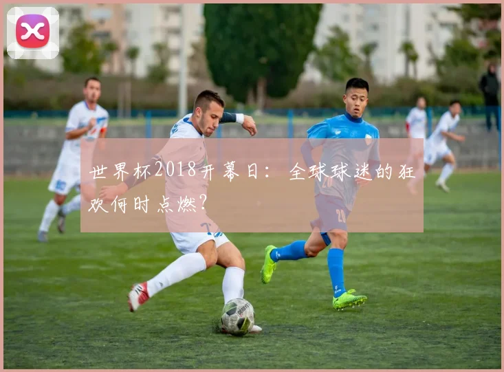 世界杯2018开幕日：全球球迷的狂欢何时点燃？