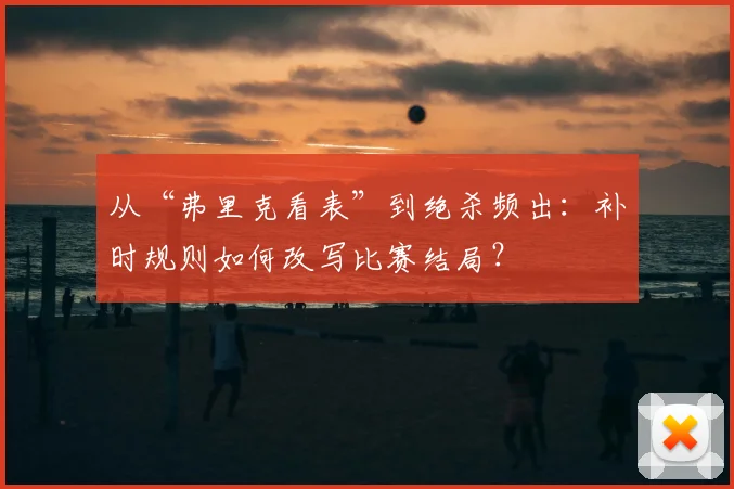 从“弗里克看表”到绝杀频出：补时规则如何改写比赛结局？