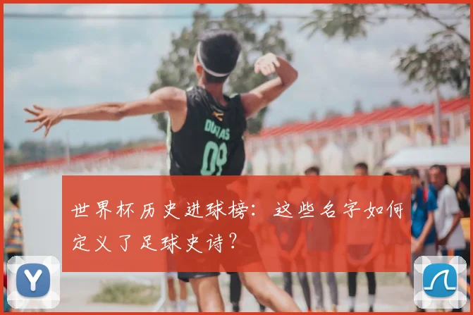世界杯历史进球榜:这些名字如何定义了足球史诗?