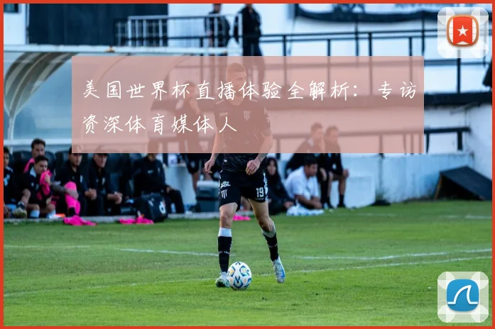 美国世界杯直播体验全解析：专访资深体育媒体人