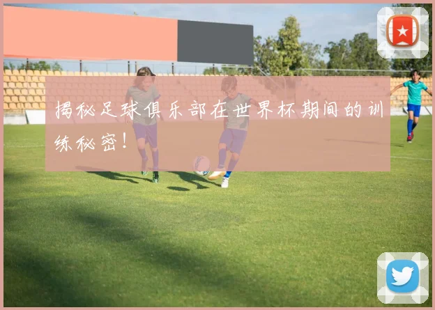 揭秘足球俱乐部在世界杯期间的训练秘密!