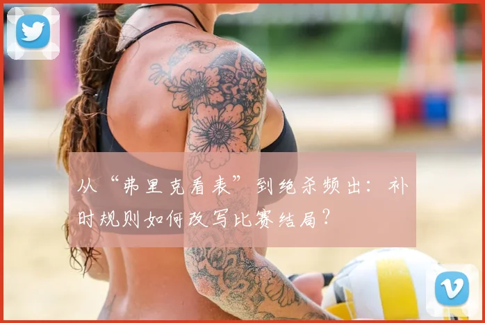 从“弗里克看表”到绝杀频出：补时规则如何改写比赛结局？