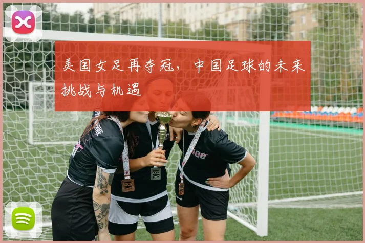 美国女足再夺冠，中国足球的未来挑战与机遇