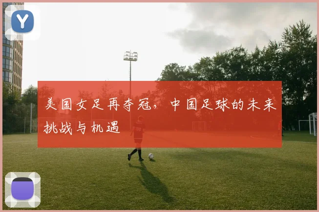 美国女足再夺冠，中国足球的未来挑战与机遇